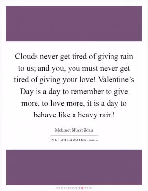 Clouds never get tired of giving rain to us; and you, you must never get tired of giving your love! Valentine’s Day is a day to remember to give more, to love more, it is a day to behave like a heavy rain! Picture Quote #1