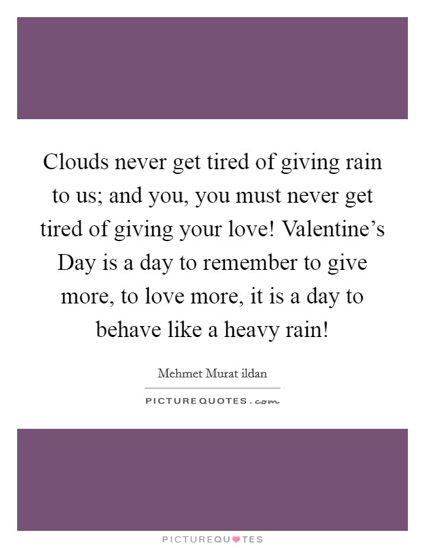 Clouds never get tired of giving rain to us; and you, you must never get tired of giving your love! Valentine's Day is a day to remember to give more, to love more, it is a day to behave like a heavy rain! Picture Quote #1