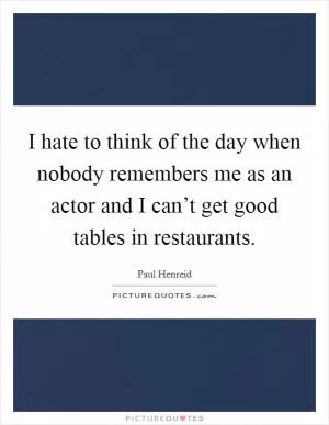 I hate to think of the day when nobody remembers me as an actor and I can’t get good tables in restaurants Picture Quote #1