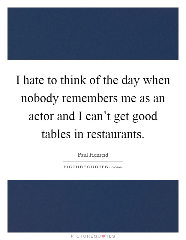 I hate to think of the day when nobody remembers me as an actor and I can't get good tables in restaurants. Picture Quote #1