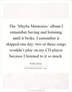 The ‘Maybe Memories’ album I remember having and listening until it broke. I remember it skipped one day; two or three songs wouldn’t play on my CD player because I listened to it so much Picture Quote #1