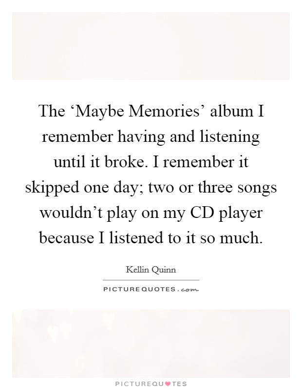 The ‘Maybe Memories' album I remember having and listening until it broke. I remember it skipped one day; two or three songs wouldn't play on my CD player because I listened to it so much. Picture Quote #1