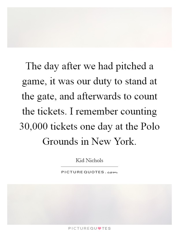 The day after we had pitched a game, it was our duty to stand at the gate, and afterwards to count the tickets. I remember counting 30,000 tickets one day at the Polo Grounds in New York. Picture Quote #1