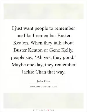 I just want people to remember me like I remember Buster Keaton. When they talk about Buster Keaton or Gene Kelly, people say, ‘Ah yes, they good.’ Maybe one day, they remember Jackie Chan that way Picture Quote #1