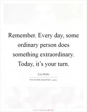 Remember. Every day, some ordinary person does something extraordinary. Today, it’s your turn Picture Quote #1
