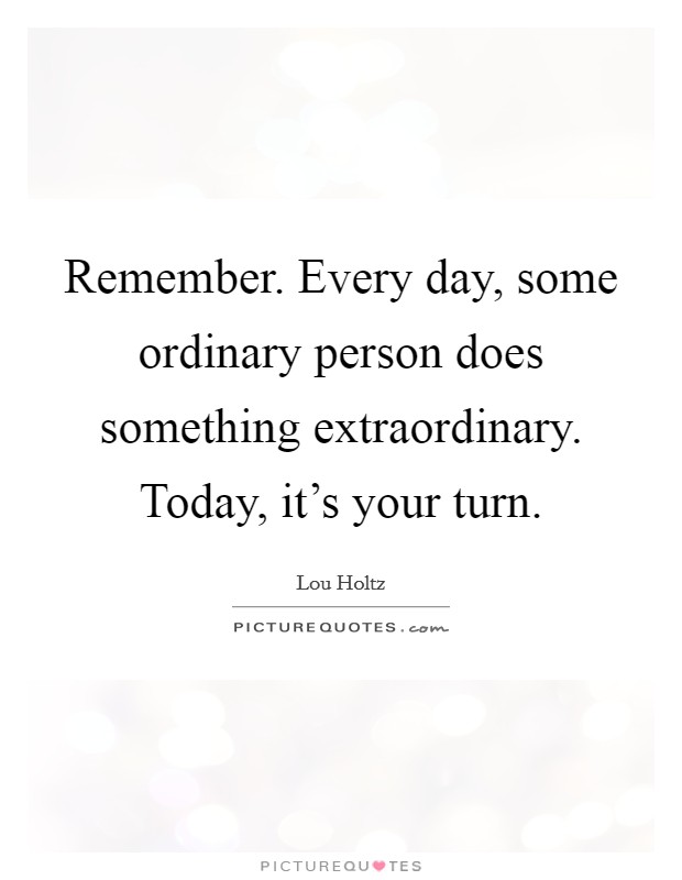 Remember. Every day, some ordinary person does something extraordinary. Today, it's your turn. Picture Quote #1