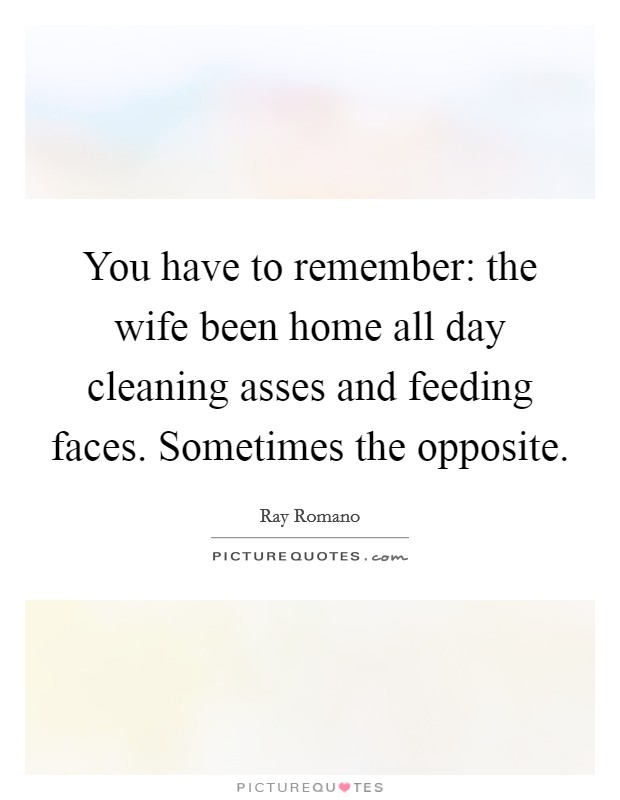 You have to remember: the wife been home all day cleaning asses and feeding faces. Sometimes the opposite. Picture Quote #1
