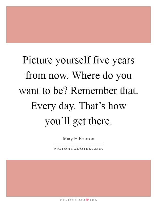 Picture yourself five years from now. Where do you want to be? Remember that. Every day. That's how you'll get there. Picture Quote #1