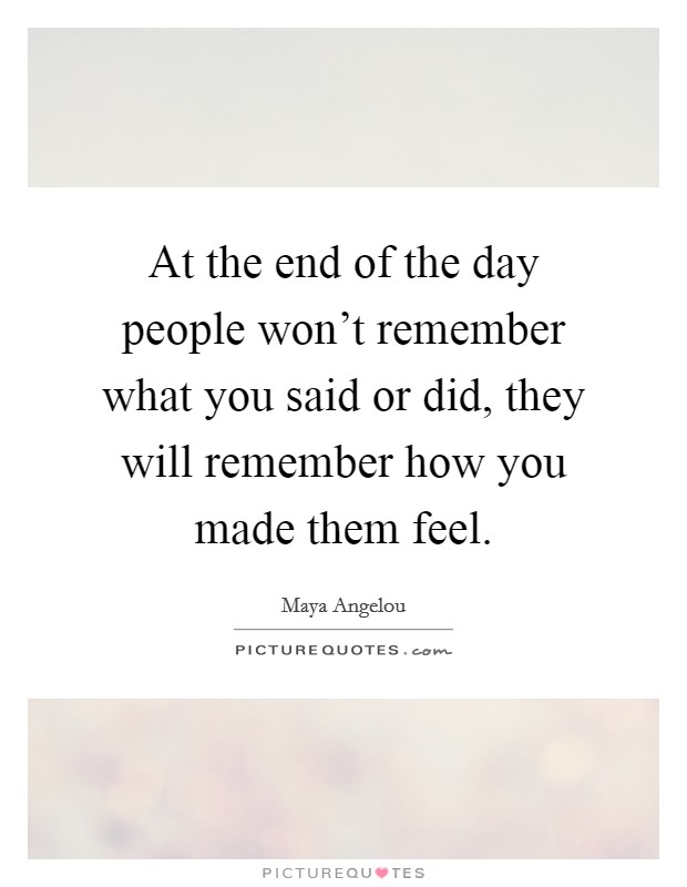 At the end of the day people won't remember what you said or did, they will remember how you made them feel. Picture Quote #1