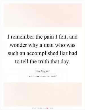 I remember the pain I felt, and wonder why a man who was such an accomplished liar had to tell the truth that day Picture Quote #1