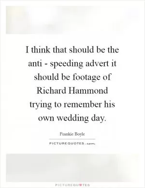 I think that should be the anti - speeding advert it should be footage of Richard Hammond trying to remember his own wedding day Picture Quote #1