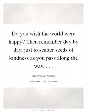 Do you wish the world were happy? Then remember day by day, just to scatter seeds of kindness as you pass along the way. . .  Picture Quote #1
