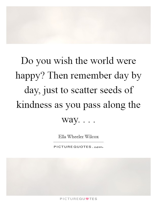 Do you wish the world were happy? Then remember day by day, just to scatter seeds of kindness as you pass along the way. . . . Picture Quote #1