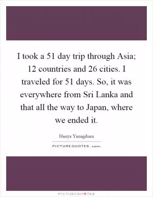 I took a 51 day trip through Asia; 12 countries and 26 cities. I traveled for 51 days. So, it was everywhere from Sri Lanka and that all the way to Japan, where we ended it Picture Quote #1