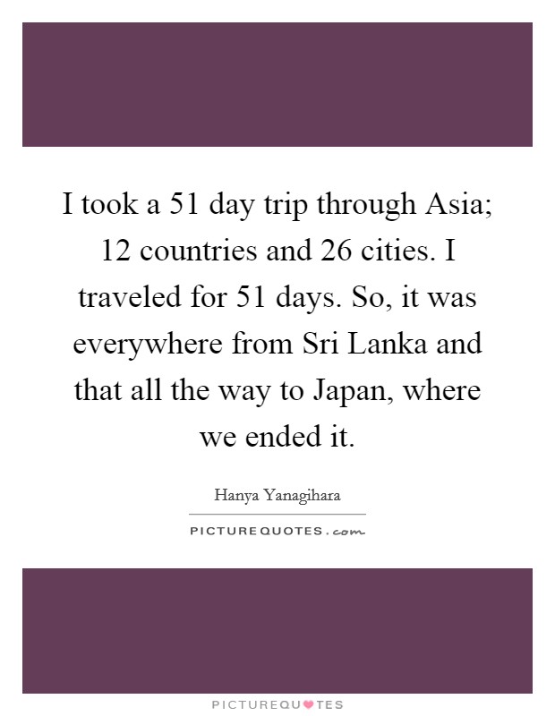 I took a 51 day trip through Asia; 12 countries and 26 cities. I traveled for 51 days. So, it was everywhere from Sri Lanka and that all the way to Japan, where we ended it. Picture Quote #1