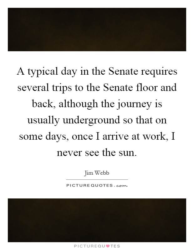 A typical day in the Senate requires several trips to the Senate floor and back, although the journey is usually underground so that on some days, once I arrive at work, I never see the sun. Picture Quote #1