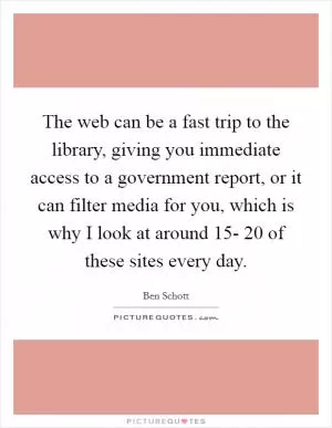 The web can be a fast trip to the library, giving you immediate access to a government report, or it can filter media for you, which is why I look at around 15- 20 of these sites every day Picture Quote #1
