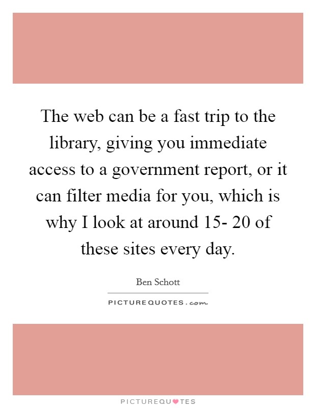 The web can be a fast trip to the library, giving you immediate access to a government report, or it can filter media for you, which is why I look at around 15- 20 of these sites every day. Picture Quote #1