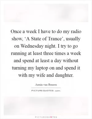 Once a week I have to do my radio show, ‘A State of Trance’, usually on Wednesday night. I try to go running at least three times a week and spend at least a day without turning my laptop on and spend it with my wife and daughter Picture Quote #1