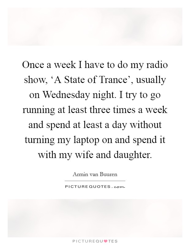 Once a week I have to do my radio show, ‘A State of Trance', usually on Wednesday night. I try to go running at least three times a week and spend at least a day without turning my laptop on and spend it with my wife and daughter. Picture Quote #1