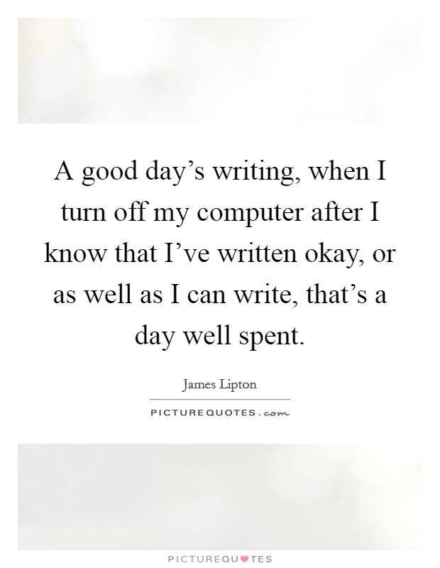A good day's writing, when I turn off my computer after I know that I've written okay, or as well as I can write, that's a day well spent. Picture Quote #1