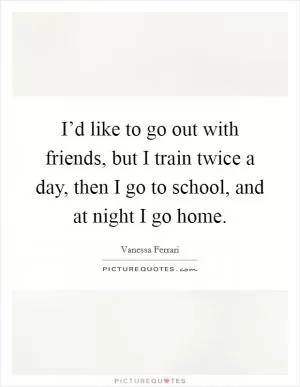I’d like to go out with friends, but I train twice a day, then I go to school, and at night I go home Picture Quote #1