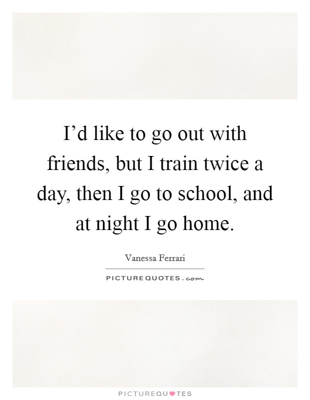 I'd like to go out with friends, but I train twice a day, then I go to school, and at night I go home. Picture Quote #1