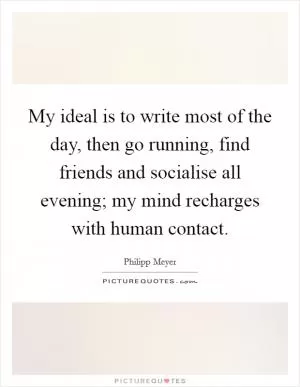 My ideal is to write most of the day, then go running, find friends and socialise all evening; my mind recharges with human contact Picture Quote #1