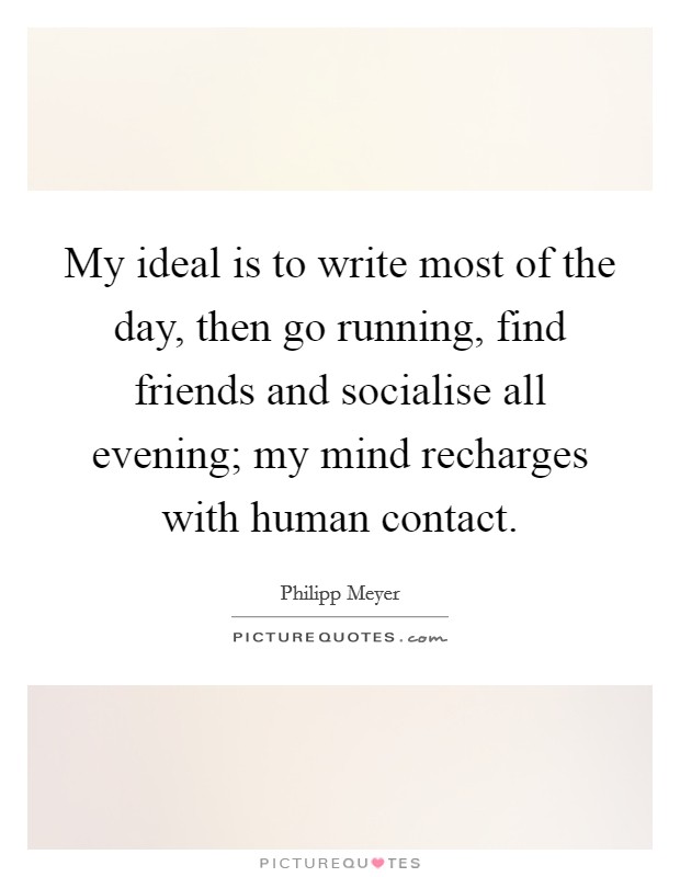 My ideal is to write most of the day, then go running, find friends and socialise all evening; my mind recharges with human contact. Picture Quote #1