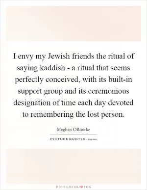 I envy my Jewish friends the ritual of saying kaddish - a ritual that seems perfectly conceived, with its built-in support group and its ceremonious designation of time each day devoted to remembering the lost person Picture Quote #1