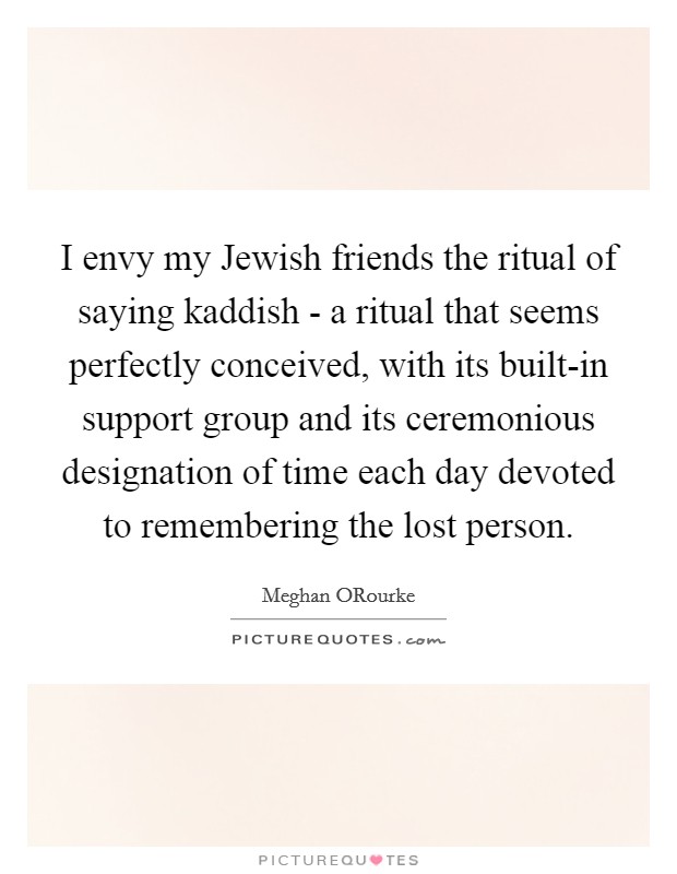 I envy my Jewish friends the ritual of saying kaddish - a ritual that seems perfectly conceived, with its built-in support group and its ceremonious designation of time each day devoted to remembering the lost person. Picture Quote #1