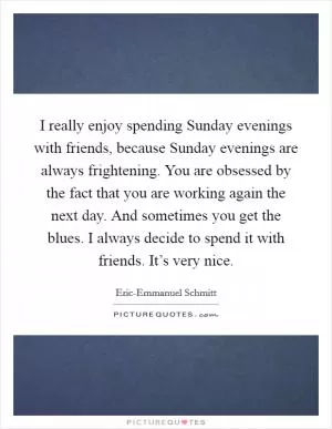 I really enjoy spending Sunday evenings with friends, because Sunday evenings are always frightening. You are obsessed by the fact that you are working again the next day. And sometimes you get the blues. I always decide to spend it with friends. It’s very nice Picture Quote #1