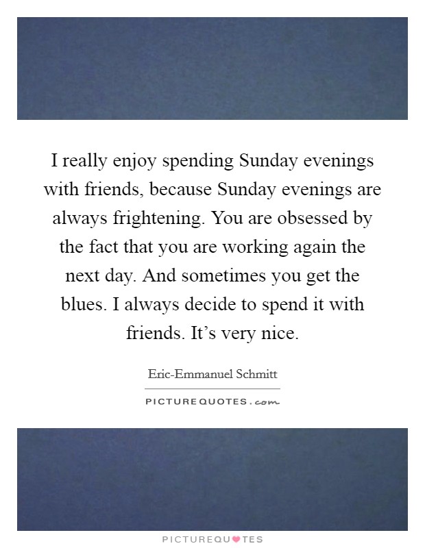 I really enjoy spending Sunday evenings with friends, because Sunday evenings are always frightening. You are obsessed by the fact that you are working again the next day. And sometimes you get the blues. I always decide to spend it with friends. It's very nice. Picture Quote #1