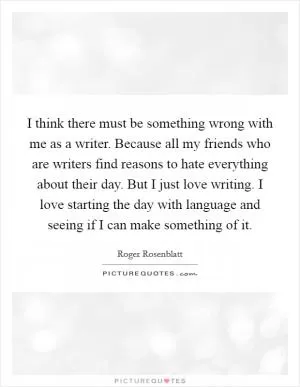 I think there must be something wrong with me as a writer. Because all my friends who are writers find reasons to hate everything about their day. But I just love writing. I love starting the day with language and seeing if I can make something of it Picture Quote #1