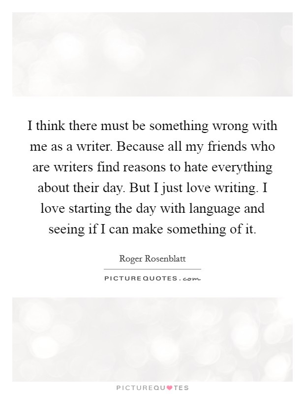 I think there must be something wrong with me as a writer. Because all my friends who are writers find reasons to hate everything about their day. But I just love writing. I love starting the day with language and seeing if I can make something of it. Picture Quote #1