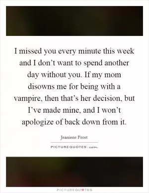 I missed you every minute this week and I don’t want to spend another day without you. If my mom disowns me for being with a vampire, then that’s her decision, but I’ve made mine, and I won’t apologize of back down from it Picture Quote #1