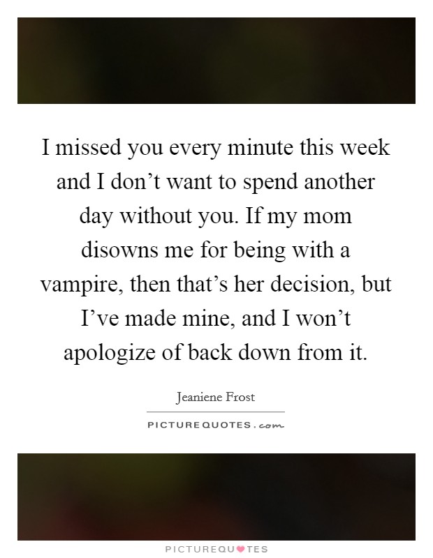 I missed you every minute this week and I don't want to spend another day without you. If my mom disowns me for being with a vampire, then that's her decision, but I've made mine, and I won't apologize of back down from it. Picture Quote #1
