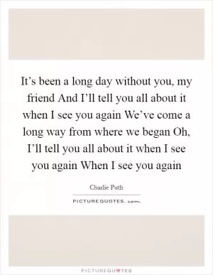 It’s been a long day without you, my friend And I’ll tell you all about it when I see you again We’ve come a long way from where we began Oh, I’ll tell you all about it when I see you again When I see you again Picture Quote #1