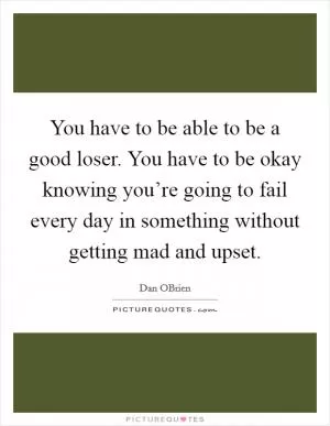 You have to be able to be a good loser. You have to be okay knowing you’re going to fail every day in something without getting mad and upset Picture Quote #1