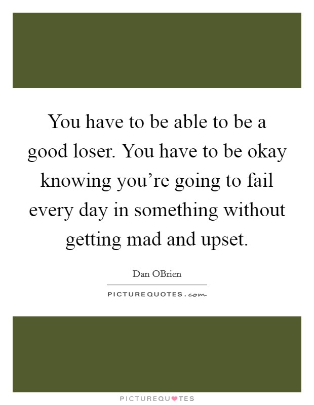 You have to be able to be a good loser. You have to be okay knowing you're going to fail every day in something without getting mad and upset. Picture Quote #1