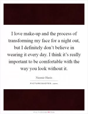 I love make-up and the process of transforming my face for a night out, but I definitely don’t believe in wearing it every day. I think it’s really important to be comfortable with the way you look without it Picture Quote #1