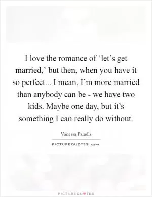 I love the romance of ‘let’s get married,’ but then, when you have it so perfect... I mean, I’m more married than anybody can be - we have two kids. Maybe one day, but it’s something I can really do without Picture Quote #1