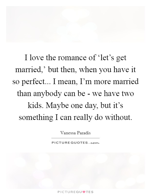 I love the romance of ‘let's get married,' but then, when you have it so perfect... I mean, I'm more married than anybody can be - we have two kids. Maybe one day, but it's something I can really do without. Picture Quote #1