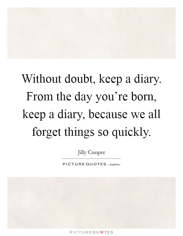Without doubt, keep a diary. From the day you're born, keep a diary, because we all forget things so quickly. Picture Quote #1