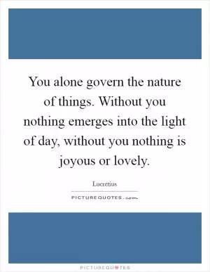 You alone govern the nature of things. Without you nothing emerges into the light of day, without you nothing is joyous or lovely Picture Quote #1