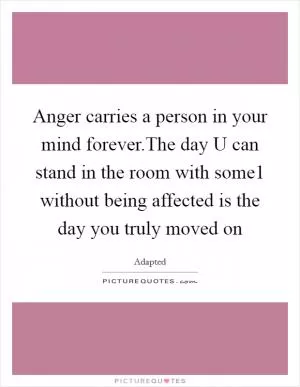 Anger carries a person in your mind forever.The day U can stand in the room with some1 without being affected is the day you truly moved on Picture Quote #1