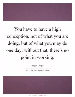 You have to have a high conception, not of what you are doing, but of what you may do one day: without that, there’s no point in working Picture Quote #1