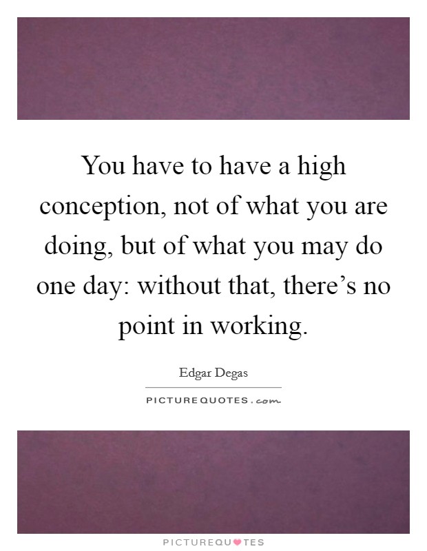 You have to have a high conception, not of what you are doing, but of what you may do one day: without that, there's no point in working. Picture Quote #1