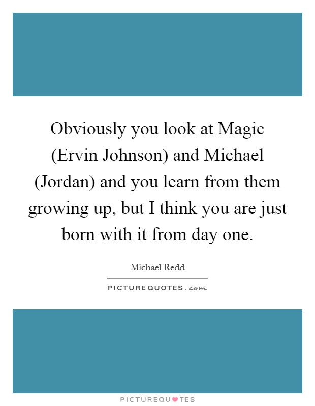 Obviously you look at Magic (Ervin Johnson) and Michael (Jordan) and you learn from them growing up, but I think you are just born with it from day one. Picture Quote #1