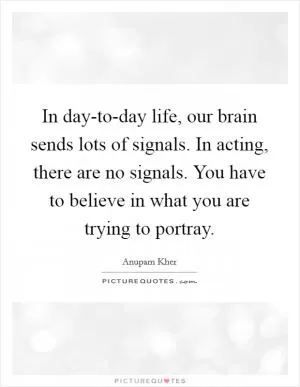 In day-to-day life, our brain sends lots of signals. In acting, there are no signals. You have to believe in what you are trying to portray Picture Quote #1